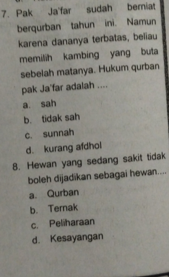 Pak Ja'far sudah berniat
berqurban tahun ini. Namun
karena dananya terbatas, beliau
memilih kambing yang buta
sebelah matanya. Hukum qurban
pak Ja'far adalah ....
a. sah
b. tidak sah
c. sunnah
d. kurang afdhol
8. Hewan yang sedang sakit tidak
boleh dijadikan sebagai hewan....
a. Qurban
b. Ternak
c. Peliharaan
d. Kesayangan