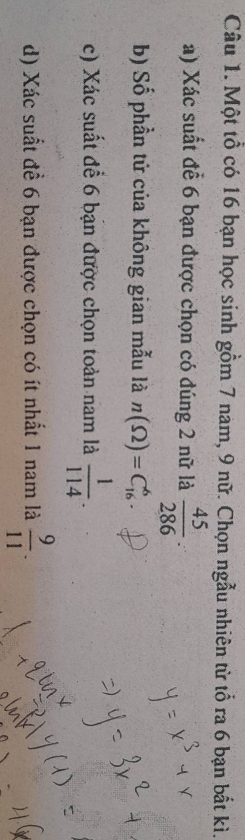 Một tổ có 16 bạn học sinh gồm 7 nam, 9 nữ. Chọn ngẫu nhiên từ tổ ra 6 bạn bất kì. 
a) Xác suất để 6 bạn được chọn có đúng 2 nữ là  45/286 . 
b) Số phần tử của không gian mẫu là n(Omega )=C_(16)^6. 
c) Xác suất để 6 bạn được chọn toàn nam là  1/114 . 
d) Xác suất để 6 bạn được chọn có ít nhất 1 nam là  9/11 .