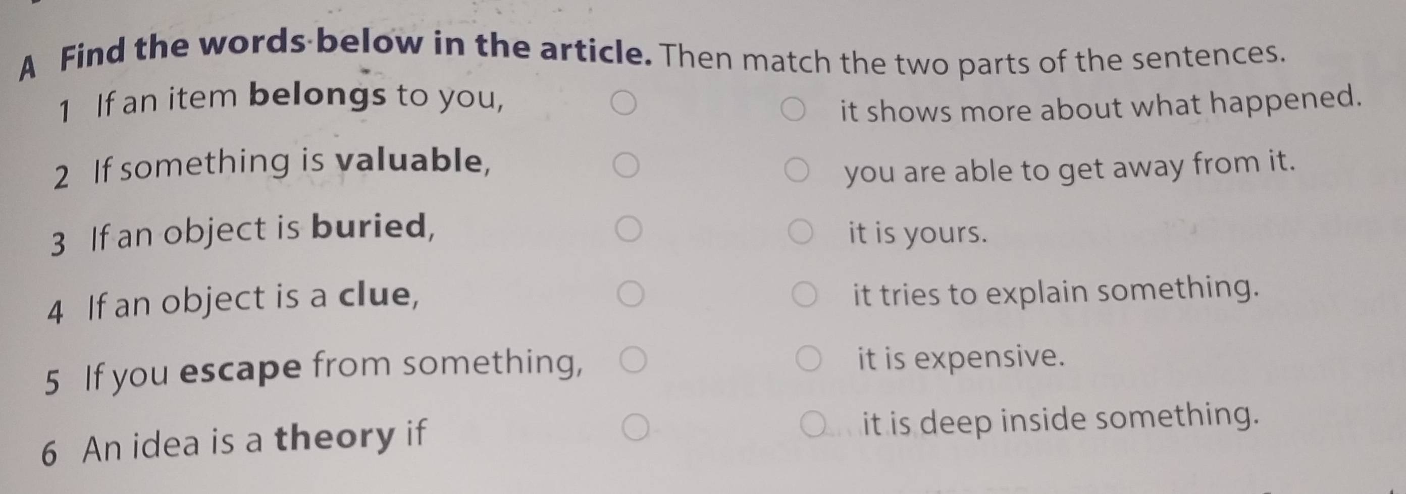 A Find the words below in the article. Then match the two parts of the sentences.
1 If an item belongs to you,
it shows more about what happened.
2 If something is valuable,
you are able to get away from it.
3 If an object is buried, it is yours.
4 If an object is a clue,
it tries to explain something.
5 If you escape from something, it is expensive.
6 An idea is a theory if it is deep inside something.