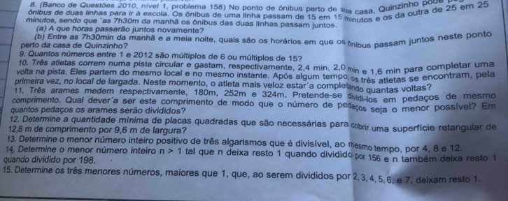 (Banco de Questões 2010, nível 1, problema 158) No ponto de ônibus perto de sua casa, Quinzinho poue
ônibus de duas linhas para ir à escola. Os ônibus de uma linha passam de 15 em 15 minutos e os da outra de 25 em 25
minutos, sendo que "as 7h30m da manhã os ônibus das duas linhas.passam juntos.
(a) A que horas passarão juntos novamente?
(b) Entre as 7h30min da manhã e a meia noite, quais são os horários em que os ônibus passam juntos neste ponto
perto da casa de Quinzinho?
9. Quantos números entre 1 e 2012 são múltiplos de 6 ou múltiplos de 15?
10. Três atletas correm numa pista circular e gastam, respectivamente, 2,4 min, 2,0 min e 1.6 min para completar uma
volta na pista. Eles partem do mesmo local e no mesmo instante. Após algum tempo os três atletas se encontram, pela
primeira vez, no local de largada. Neste momento, o atleta mais veloz estar a completado quantas voltas?
11. Três arames medem respectivamente, 180m, 252m e 324m. Pretende-se dividi-los em pedaços de mesmo
comprimento. Qual devería ser este comprimento de modo que o número de pedaços seja o menor possível? Em
quantos pedaços os arames serão divididos?
12. Determine a quantidade mínima de placas quadradas que são necessárias para cobrir uma superfície retangular de
12,8 m de comprimento por 9,6 m de largura?
13. Determine o menor número inteiro positivo de três algarismos que é divisível, ao mesmo tempo, por 4, 8 e 12.
14. Determine o menor número inteiro n>1 tal que n deixa resto 1 quando dividido por 156 e n também deixa resto 1
quando dividido por 198.
15. Determine os três menores números, maiores que 1, que, ao serem divididos por 2, 3, 4,5, 6, e 7, deixam resto 1.