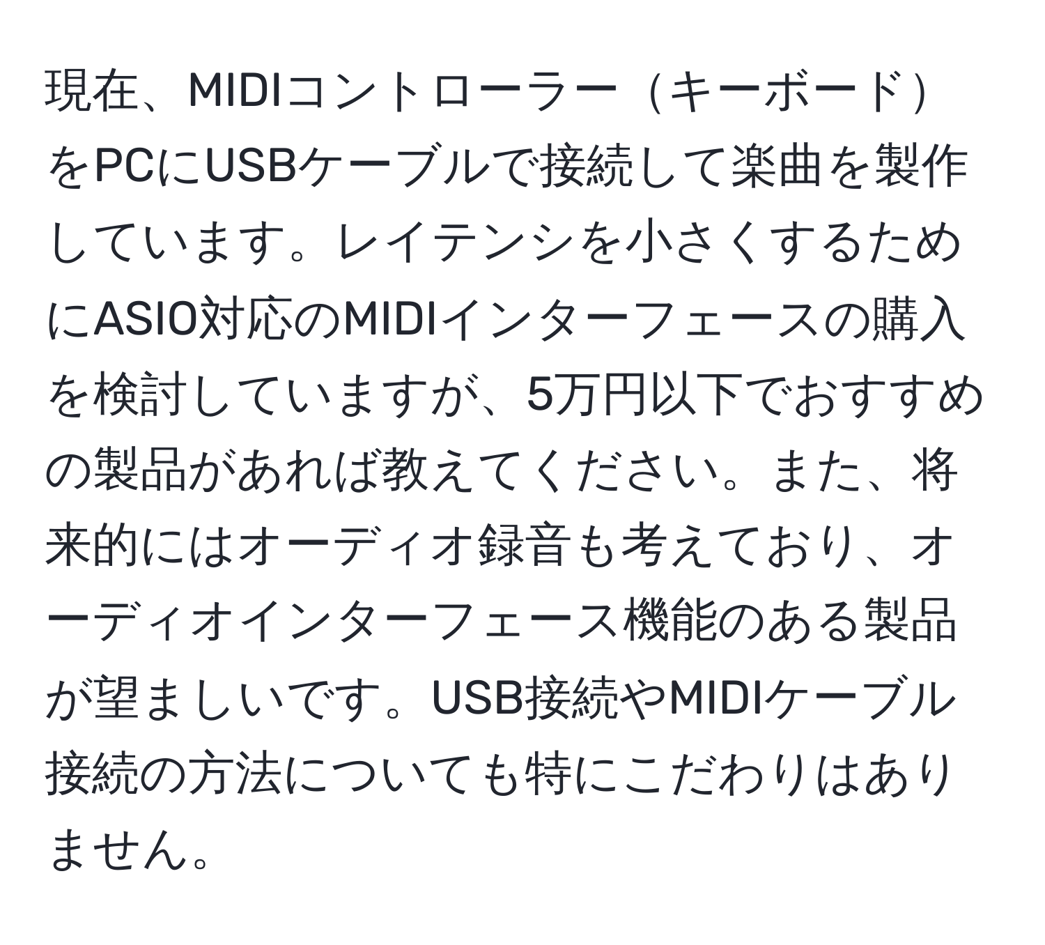 現在、MIDIコントローラーキーボードをPCにUSBケーブルで接続して楽曲を製作しています。レイテンシを小さくするためにASIO対応のMIDIインターフェースの購入を検討していますが、5万円以下でおすすめの製品があれば教えてください。また、将来的にはオーディオ録音も考えており、オーディオインターフェース機能のある製品が望ましいです。USB接続やMIDIケーブル接続の方法についても特にこだわりはありません。