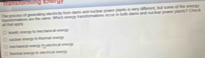 Transtorming Energ
The process of generaing electicity from dums and ruclear power plants is very different, but some of the energy
tansfomations are the same. Which evergy transformations occur in both dams and nuclear power plants? Check
lismetic energy to mectanical emergy
muciser energy to thermal energy
mechanical enary tyeleciical anaryy
D. tharnall enarpy to electucal emargy