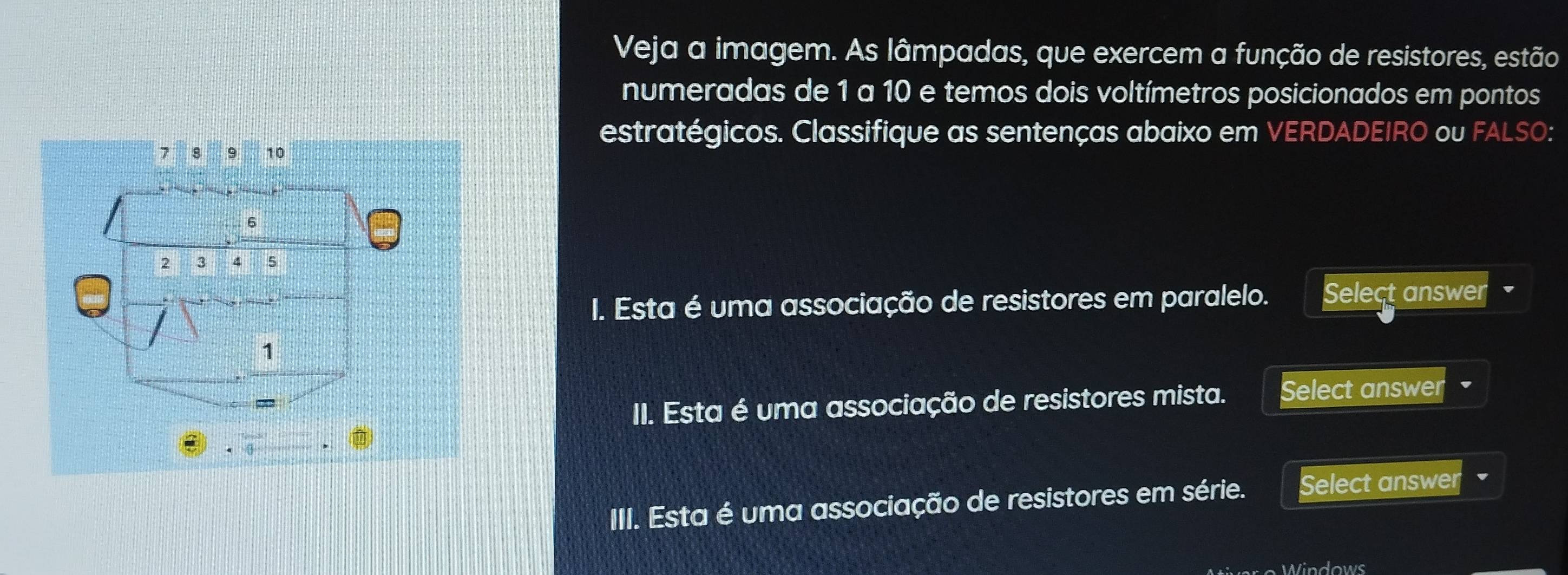 Veja a imagem. As lâmpadas, que exercem a função de resistores, estão 
numeradas de 1 a 10 e temos dois voltímetros posicionados em pontos 
estratégicos. Classifique as sentenças abaixo em VERDADEIRO ou FALSO: 
I. Esta é uma associação de resistores em paralelo. Select answer 
II. Esta é uma associação de resistores mista. Select answer 
III. Esta é uma associação de resistores em série. Select answer 
Mtiver o Windows