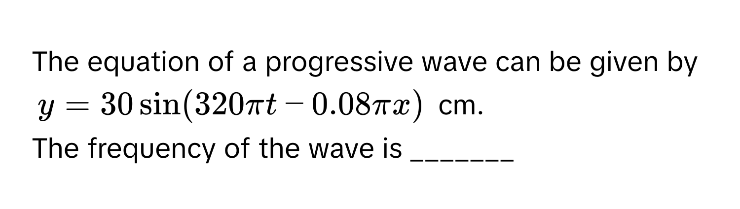 The equation of a progressive wave can be given by 
$y = 30 sin (320 π t - 0.08 π x)$ cm. 
The frequency of the wave is _______