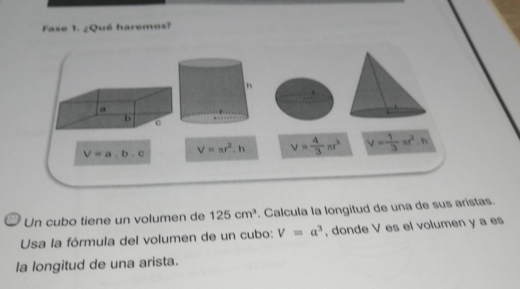 Fase 1. ¿Qué haremos? 
a 
b c
V=a,b,c
V=π r^2.h
V= 4/3 π r^3 V= 1/3 π r^2.h
Un cubo tiene un volumen de 125cm^3. Calcula la longitud de una de sus aristas. 
Usa la fórmula del volumen de un cubo: V=a^3 , donde V es el volumen y a es 
la longitud de una arista.