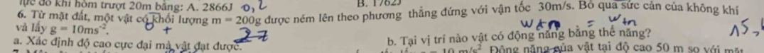 lực đô khi hòm trượt 20m bằng: A. 2866J B. 17623 
6. Từ mặt đất, một vật có khối lượng m=200 Ôg được ném lên theo phương thẳng đứng với vận tốc 30m/s. Bỏ qua sức cản của không khí 
và lấy g=10ms^(-2). 
b. Tại vị trí nào vật có động năng bằng thế năng? 
a. Xác định độ cao cực đại mã vật đạt được. Động năng của vật tại độ cao 50 m so với mặt
10m/c^2