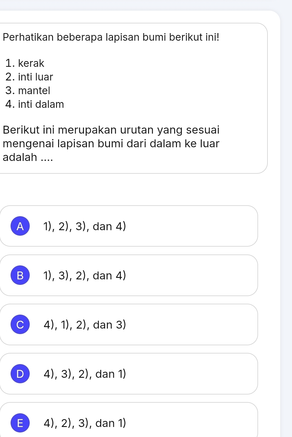 Perhatikan beberapa lapisan bumi berikut ini!
1. kerak
2. inti luar
3. mantel
4. inti dalam
Berikut ini merupakan urutan yang sesuai
mengenai lapisan bumi dari dalam ke luar
adalah ....
A 1),2),3) , dan 4)
B 1),3),2) , dan 4)
C 4),1),2) , dan 3)
D 4),3),2) , dan 1)
E 4),2),3) , dan 1)