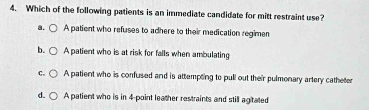 Which of the following patients is an immediate candidate for mitt restraint use?
a. A patient who refuses to adhere to their medication regimen
b. A patient who is at risk for falls when ambulating
C. A patient who is confused and is attempting to pull out their pulmonary artery catheter
d. A patient who is in 4 -point leather restraints and still agitated