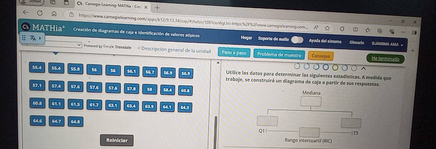 Ch Camegie Learing: MATHia - Cre: 
https://www.carnegielearning.com/apps/k12/9.13.34/sap/#/tutor/108?configUrl=https:%2F%2Fwww.carnegielearning.com... 
MATHia* Creación de diagramas de caja e identificación de valores atípicos Hogar Soporte de audio Ayuda del sistema Glosario DJAMIMA AMA 
+ 
Powered by Google Translate Descripción general de la unidad Paso a paso Problema de muestra Consejos 
He terminado
55.4 55.4 55.8 56 56 56.1 56.7 56.9 56.9 Utilice los datos para determinar las siguientes estadísticas. A medida que 
trabaje, se construirá un diagrama de caja a partir de sus respuestas.
57.1 57.4 57.6 57.6 57.6 57.8 58 58.4 60.8 Mediana
60.8 61.1 61.5 61.7 63.1 63.4 63.9 64.1 64.3
64.6 64.7 64.8
Q1_ 
_ 
1T3 
Reiniciar Rango intercuartil (RIC)