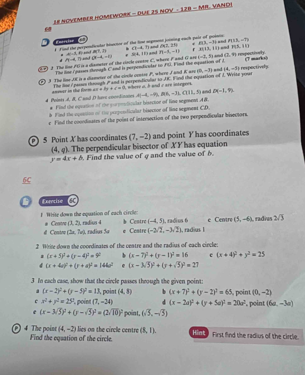 NOVEMBER HOMEWORK — DUE 25 NOV - 12B — MR. VANDI
68
Exercise 16B
e E(3,-3) and F(13,-7)
1 Find the perpendicular bisector of the line segment joining each pair of points:
. A(-5,8) and B(7,2) b C(-4,7) and D(2,25)
d P(-4,7) and Q(-4,-1) e S(4,11) and T(-5,-1) f X(13,11)
and Y(5,11)
/P) 2 The line FG is a diameter of the circle centre C, where F and G are (-2,5) and (2,9) respectively.
The line /passes through C and is perpendicular to FG. Find the equation of /. (7 marks)
P 3 The line JK is a diameter of the circle centre P, where / and K are (0,-3)
and (4,-5) respectively.
The line / passes through P and is perpendicular to JK. Find the equation of /. Write your
answer in the form ax+by+c=0 , where a, b and c are integers.
4 Points A, B, C and D have coordinates A(-4,-9),B(6,-3),C(11,5) and D(-1,9).
a Find the equation of the papendicular bisector of line segment AB.
b Find the equation of the perpendicular bisector of line segment CD.
c Find the coordinates of the point of intersection of the two perpendicular bisectors.
P 5 Point X has coordinates (7,-2) and point Y has coordinates
(4,q). The perpendicular bisector of XY has equation
y=4x+b. Find the value of q and the value of b.
6C
Exercise 6C
1 Write down the equation of each circle:
a Centre (3,2) , radius 4 b Centre (-4,5) , radius 6 c Centre (5,-6) , radius 2sqrt(3)
d Centre (2a,7a) , radius 5a e Centre (-2sqrt(2),-3sqrt(2)) , radius 1
2 Write down the coordinates of the centre and the radius of each circle:
a (x+5)^2+(y-4)^2=9^2 b (x-7)^2+(y-1)^2=16 c (x+4)^2+y^2=25
d (x+4a)^2+(y+a)^2=144a^2 e (x-3sqrt(5))^2+(y+sqrt(5))^2=27
3 In each case, show that the circle passes through the given point:
a (x-2)^2+(y-5)^2=13 point (4,8) b (x+7)^2+(y-2)^2=65 , point (0,-2)
c x^2+y^2=25^2 , point (7,-24) d (x-2a)^2+(y+5a)^2=20a^2 , point (6a,-3a)
e (x-3sqrt(5))^2+(y-sqrt(5))^2=(2sqrt(10))^2 point, (sqrt(5),-sqrt(5))
4 The point (4,-2) lies on the circle centre (8,1). First find the radius of the circle.
Hint )
Find the equation of the circle.