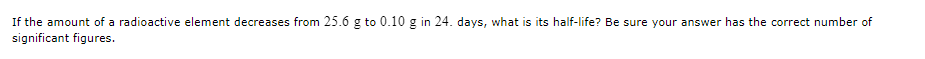 If the amount of a radioactive element decreases from 25.6 g to 0.10 g in 24. days, what is its half-life? Be sure your answer has the correct number of 
significant figures.