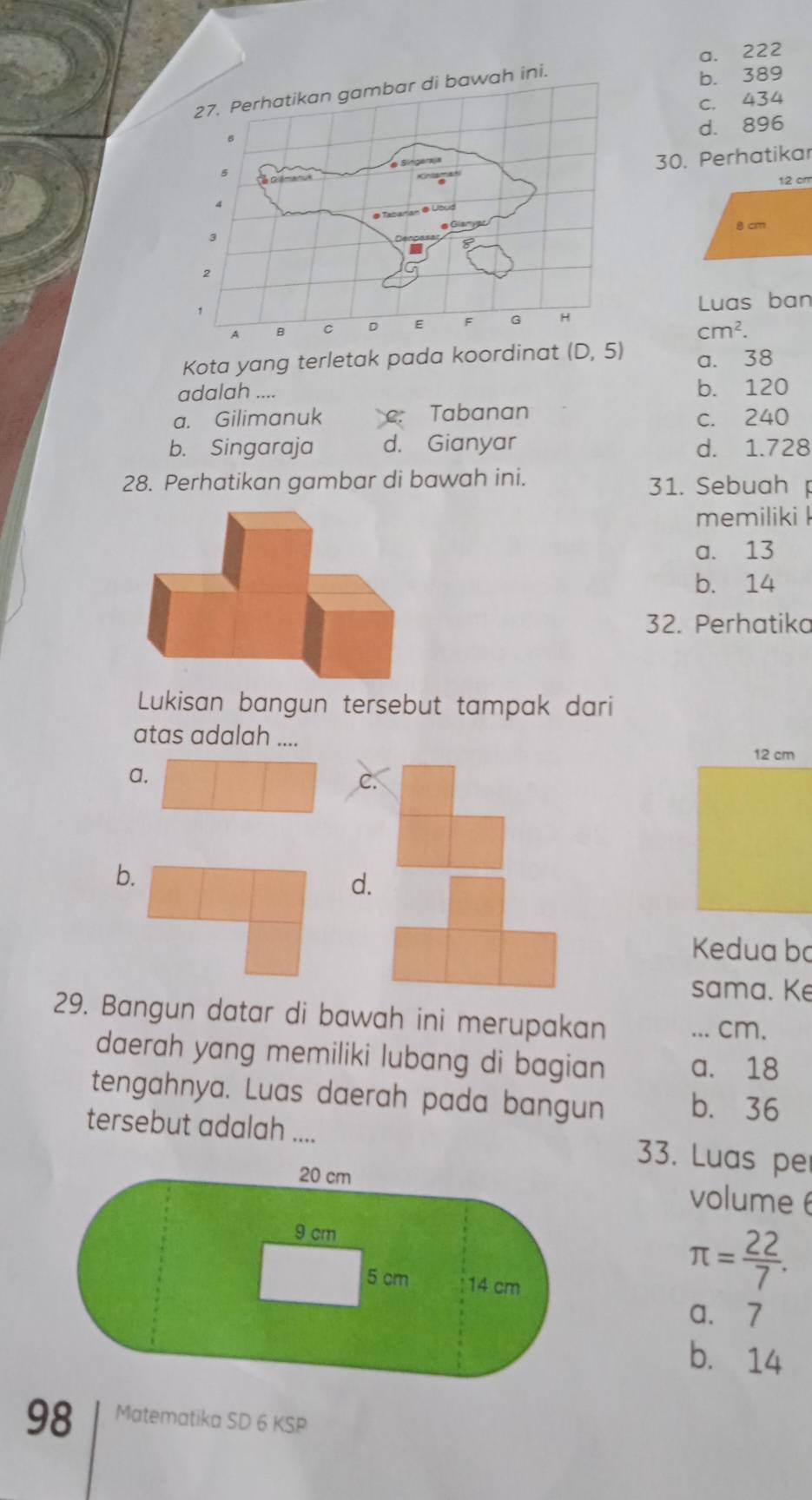 b. 389
a. 222
c. 434
d. 896
30. Perhatikar
12 cm
8 cm
Luas ban
cm^2. 
Kota yang terletak pada koordinat (D,5) a. 38
adalah .... b. 120
a. Gilimanuk C Tabanan c. 240
b. Singaraja d. Gianyar d. 1.728
28. Perhatikan gambar di bawah ini. 31. Sebuah
memiliki l
a. 13
b. 14
32. Perhatiko
Lukisan bangun tersebut tampak dari
atas adalah ....
12 cm
a.
b.
d.
Kedua bo
sama. Ke
29. Bangun datar di bawah ini merupakan ... cm.
daerah yang memiliki lubang di bagian a. 18
tengahnya. Luas daerah pada bangun b. 36
tersebut adalah .... 33. Luas pe
volume
π = 22/7 . 
a. 7
b. 14
98 Matematika SD 6 KSP