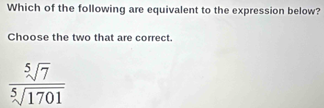 Which of the following are equivalent to the expression below?
Choose the two that are correct.
 sqrt[5](7)/sqrt[5](1701) 