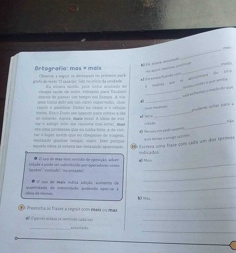 mes-
b) Ele estava assustado,
mo assim, resolveu continuar. medo.
Ortografia: mas × mais
Observe, a seguir, os destaques no primeiro pará-
grafo do texto "O casarão", lido no início da unidade. e) Ele estava ficando com
Eu estava moído, poís tinha acabado de à medida que se aproximava do sítio,
tentou conter o que sentia.
chegar tarde da noite, voltando para Taubaté
depois de passar um tempo em Sampa. A via_
_vale enfrentar o medo do que
gem tinha sido em um carro supervelho, chei- d)
_
prudente voltar para a
rando à gasolina. Deitei na cama e o celular viver medroso.
tocou. Era o Dudu me ligando para cobrar a ida
ao casarão. Agora, mais essa! A ideia de visi- e) Seria
tar o antigo sítio me causava mal-estar, mas cidade. _nāo
era uma promessa que eu tinha feito, a de visi- F) Pensou em pedir socorro.
tar o lugar assim que eu chegasse de viagem,
tentando ganhar tempo, claro. Isso porque
quis deixar o amigo sozinho.
aquela ideia já estava me deixando apavorado. 10 Escreva uma frase com cada um dos termos
indicados.
O uso de mas tem sentido de oposição, adver- α) Mais.
sidade e pode ser substituído por operadores como_
''porém'', ''contudo'', ''no entanto''.
O uso de mais indica adição, aumento de
_
quantidade, de intensidade, podendo opor-se à_
ideia de menos.
b) Mas.
96 Preencha as frases a seguir com mais ou mas._
α) O garoto estava se sentindo cada vez_
_
_assustado.