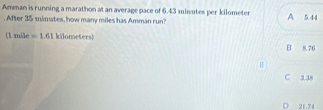 Amman is running a marathon at an average pace of 6.43 minutes per kilometer A 5.44. After 35 minutes, how many miles has Amman run?
(1 mile =1.61 kilome ters)
B 8.76
C 3.38
D 21.74