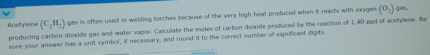 Acetylene (C_2H_2) gas is often used in welding torches because of the very high heat produced when it reacts with oxygen (O_2)
gas, 
producing carbon dioxide gas and water vapor. Calculate the moles of carbon dioxide produced by the reaction of 1.40 mol of acetylene. Be 
sure your answer has a unit symbol, if necessary, and round it to the correct number of significant digits.