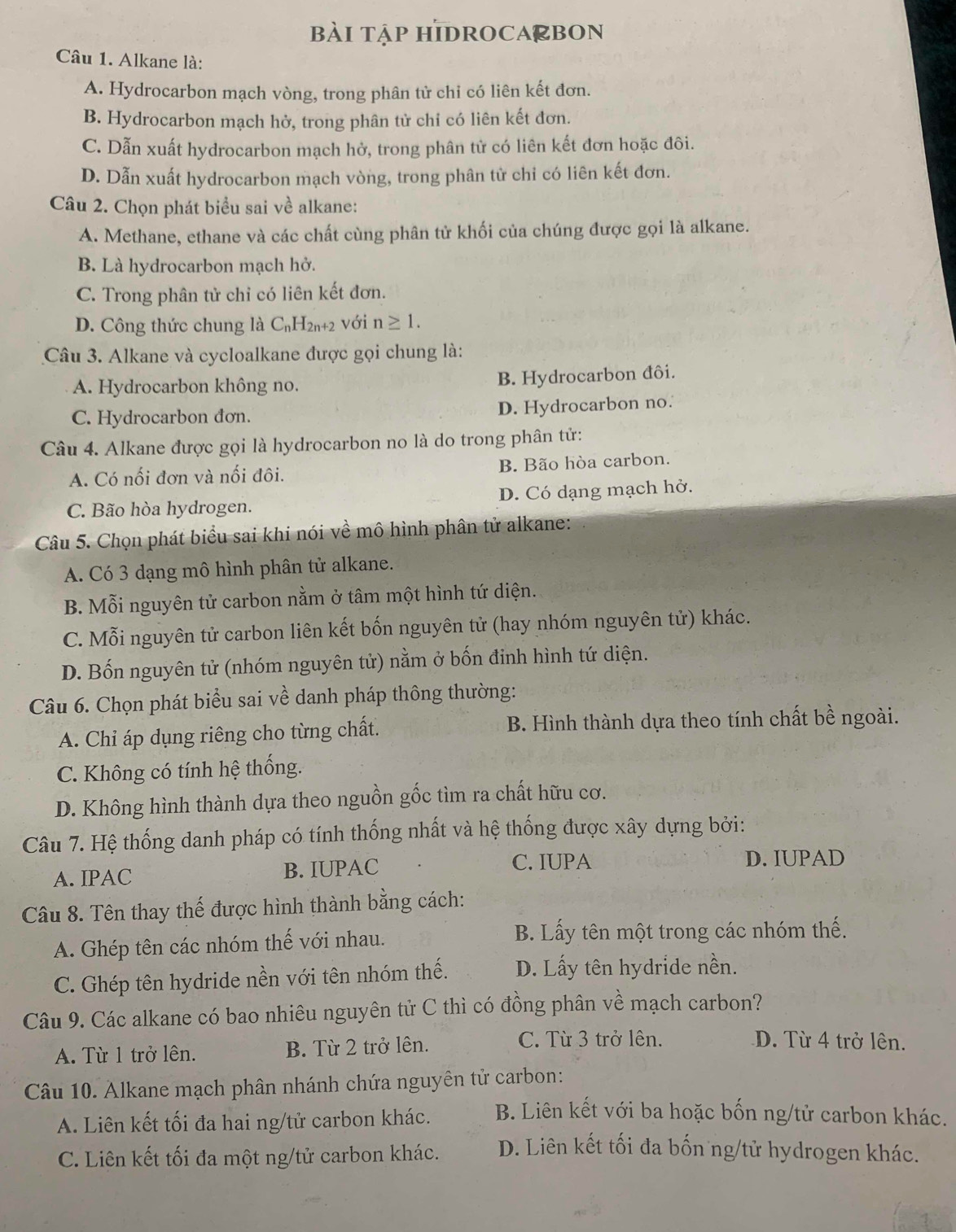 bàI tập HIDROCA@bOn
Câu 1. Alkane là:
A. Hydrocarbon mạch vòng, trong phân tử chi có liên kết đơn.
B. Hydrocarbon mạch hở, trong phân tử chỉ có liên kết đơn.
C. Dẫn xuất hydrocarbon mạch hở, trong phân tử có liên kết đơn hoặc đôi.
D. Dẫn xuất hydrocarbon mạch vòng, trong phân tử chỉ có liên kết đơn.
Câu 2. Chọn phát biểu sai về alkane:
A. Methane, ethane và các chất cùng phân tử khối của chúng được gọi là alkane.
B. Là hydrocarbon mạch hở.
C. Trong phân tử chỉ có liên kết đơn.
D. Công thức chung là C_nH_2n+2 với n≥ 1.
Câu 3. Alkane và cycloalkane được gọi chung là:
A. Hydrocarbon không no.
B. Hydrocarbon đôi.
C. Hydrocarbon đơn. D. Hydrocarbon no.
Câu 4. Alkane được gọi là hydrocarbon no là do trong phân tử:
A. Có nối đơn và nối đôi. B. Bão hòa carbon.
C. Bão hòa hydrogen. D. Có dạng mạch hở.
Câu 5. Chọn phát biểu sai khi nói về mô hình phân tử alkane:
A. Có 3 dạng mô hình phân tử alkane.
B. Mỗi nguyên tử carbon nằm ở tâm một hình tứ diện.
C. Mỗi nguyên tử carbon liên kết bốn nguyên tử (hay nhóm nguyên tử) khác.
D. Bốn nguyên tử (nhóm nguyên tử) nằm ở bốn đinh hình tứ diện.
Câu 6. Chọn phát biểu sai về danh pháp thông thường:
A. Chỉ áp dụng riêng cho từng chất. B. Hình thành dựa theo tính chất bề ngoài.
C. Không có tính hệ thống.
D. Không hình thành dựa theo nguồn gốc tìm ra chất hữu cơ.
Câu 7. Hệ thống danh pháp có tính thống nhất và hệ thống được xây dựng bởi:
A. IPAC B. IUPAC
C. IUPA D. IUPAD
Câu 8. Tên thay thế được hình thành bằng cách:
A. Ghép tên các nhóm thế với nhau. B. Lấy tên một trong các nhóm thế.
C. Ghép tên hydride nền với tên nhóm thế. D. Lấy tên hydride nền.
Câu 9. Các alkane có bao nhiêu nguyên tử C thì có đồng phân về mạch carbon?
A. Từ 1 trở lên. B. Từ 2 trở lên.
C. Từ 3 trở lên. D. Từ 4 trở lên.
Câu 10. Alkane mạch phân nhánh chứa nguyên tử carbon:
A. Liên kết tối đa hai ng/tử carbon khác.  B. Liên kết với ba hoặc bốn ng/tử carbon khác.
C. Liên kết tối đa một ng/tử carbon khác. D. Liên kết tối đa bốn ng/tử hydrogen khác.