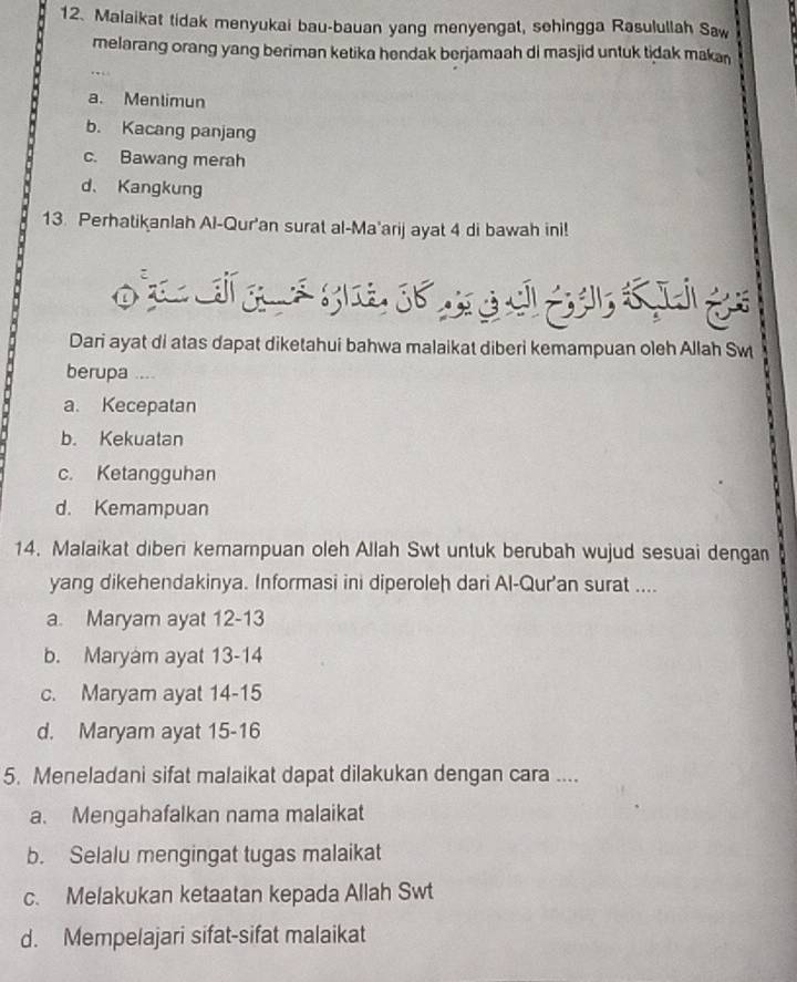 Malaikat tidak menyukai bau-bauan yang menyengat, sehingga Rasulullah Saw
melarang orang yang beriman ketika hendak berjamaah di masjid untuk tidak makan
..
a. Mentimun
b. Kacang panjang
c. Bawang merah
d、 Kangkung
13. Perhatikanlah Al-Qur'an surat al-Ma'arij ayat 4 di bawah ini!

Dari ayat di atas dapat diketahui bahwa malaikat diberi kemampuan oleh Allah Sw
berupa ....
a. Kecepalan
b. Kekuatan
c. Ketangguhan
d. Kemampuan
14. Malaikat diberi kemampuan oleh Allah Swt untuk berubah wujud sesuai dengan
yang dikehendakinya. Informasi ini diperoleh dari Al-Qur'an surat ....
a. Maryam ayat 12-13
b. Maryam ayat 13-14
c. Maryam ayat 14-15
d. Maryam ayat 15-16
5. Meneladani sifat malaikat dapat dilakukan dengan cara ....
a. Mengahafalkan nama malaikat
b. Selalu mengingat tugas malaikat
c. Melakukan ketaatan kepada Allah Swt
d. Mempelajari sifat-sifat malaikat