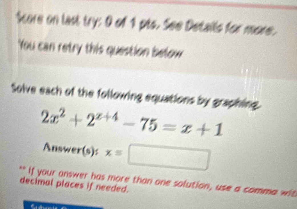 Store on last try: 0 of 1 pts. See Details for more. 
You can retry this question below 
Solve each of the following equations by graphing.
2x^2+2^(x+4)-75=x+1
Answer(s): x=□
** If your answer has more than one solution, use a comma wit 
decimal places if needed.