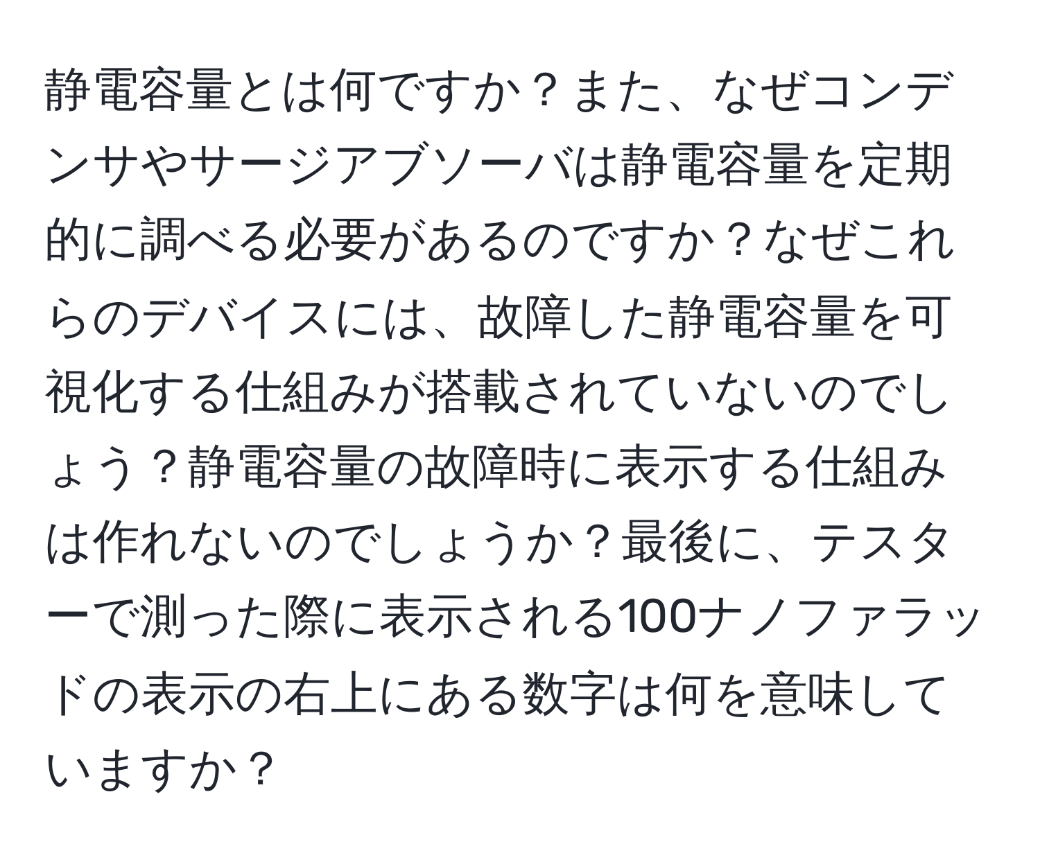 静電容量とは何ですか？また、なぜコンデンサやサージアブソーバは静電容量を定期的に調べる必要があるのですか？なぜこれらのデバイスには、故障した静電容量を可視化する仕組みが搭載されていないのでしょう？静電容量の故障時に表示する仕組みは作れないのでしょうか？最後に、テスターで測った際に表示される100ナノファラッドの表示の右上にある数字は何を意味していますか？