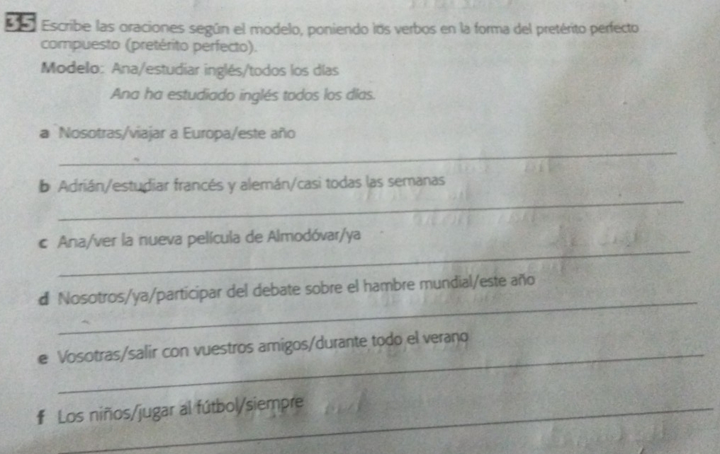 Escribe las oraciones según el modelo, poniendo los verbos en la forma del pretérito perfecto 
compuesto (pretérito perfecto). 
Modelo: Ana/estudiar inglés/todos los días 
Ana ha estudiado inglés todos los días. 
a Nosotras/viajar a Europa/este año 
_ 
_ 
b Adrián/estudiar francés y alemán/casi todas las semanas 
_ 
c Ana/ver la nueva película de Almodóvar/ya 
_ 
d Nosotros/ya/participar del debate sobre el hambre mundial/este año 
e Vosotras/salir con vuestros amigos/durante todo el veraño 
# Los niños/jugar al fútbol/siempre