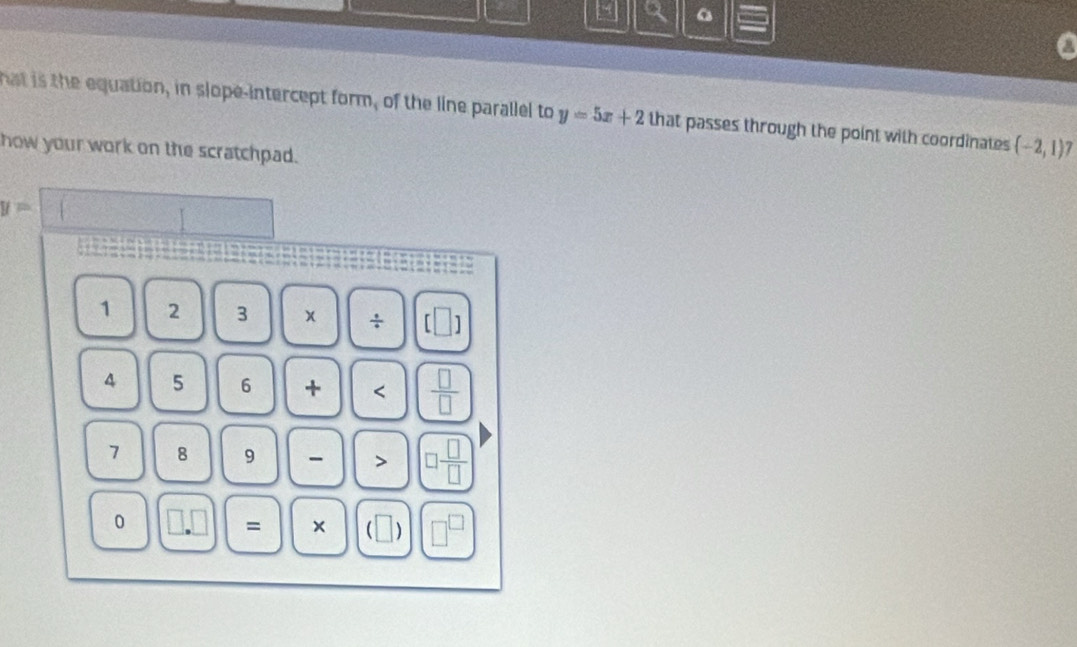 a a 
hat is the equation, in slope-intercept form, of the line parallel to y=5x+2 that passes through the point with coordinates (-2,1)7
how your work on the scratchpad.
y=□
1 2 3 x / [ frac □  D 
4 5 6 + <  □ /□  
7 8 9 > □  □ /□  
0 1 = × ( | ] □^(□)