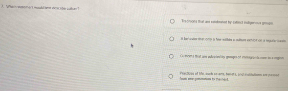 Which statement would best describe culture?
Traditions that are celebrated by extinct indigenous groups
A behavior that only a few within a culture exhibit on a regular basis.
Customs that are adopted by groups of immigrants new to a region.
Practices of life, such as arts, beliefs, and institutions are passed
from one generation to the next.