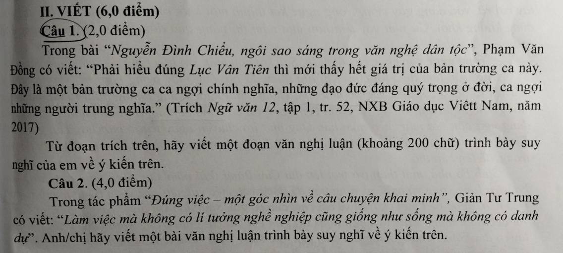 VIÉT (6, 0 điểm) 
Câu 1. (2,0 điểm) 
Trong bài “Nguyễn Đình Chiểu, ngôi sao sáng trong văn nghệ dân tộc”, Phạm Văn 
Đồng có viết: “Phải hiều đúng Lục Vân Tiên thì mới thấy hết giá trị của bản trường ca này. 
Đây là một bản trường ca ca ngợi chính nghĩa, những đạo đức đáng quý trọng ở đời, ca ngợi 
những người trung nghĩa.” (Trích Ngữ văn 12, tập 1, tr. 52, NXB Giáo dục Viêtt Nam, năm 
2017) 
Từ đoạn trích trên, hãy viết một đoạn văn nghị luận (khoảng 200 chữ) trình bày suy 
nghĩ của em về ý kiến trên. 
Câu 2. (4,0 điểm) 
Trong tác phẩm “Đúng việc - một góc nhìn về câu chuyện khai minh”, Giản Tư Trung 
có viết: “Làm việc mà không có lí tưởng nghề nghiệp cũng giống như sống mà không có danh 
dự'. Anh/chị hãy viết một bài văn nghị luận trình bày suy nghĩ về ý kiến trên.