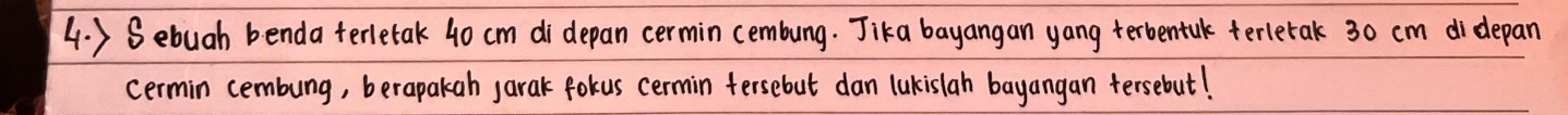 ) Sebuah benda terletak 40 cm di depan cermin cembung. Jika bayangan yang terbentalk terletak 30 cm didepan 
cermin cembung, berapakah jarak fokus cermin fersebut dan lukislah bayangan tersebut!