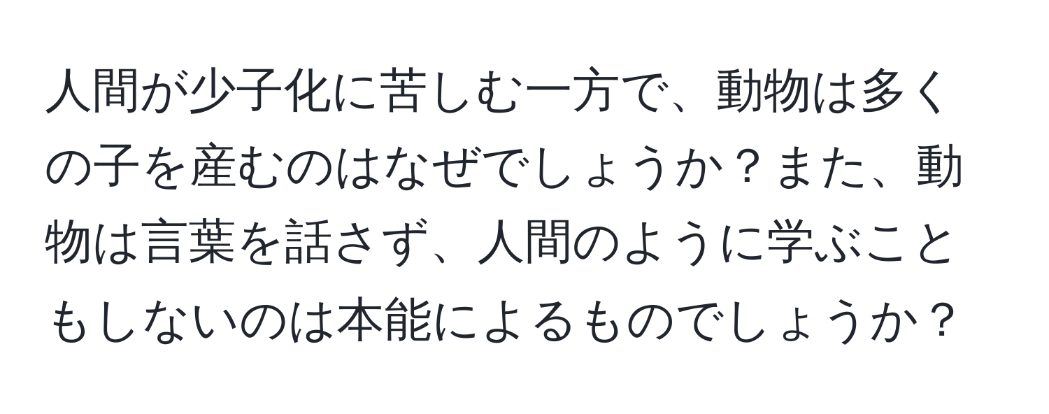 人間が少子化に苦しむ一方で、動物は多くの子を産むのはなぜでしょうか？また、動物は言葉を話さず、人間のように学ぶこともしないのは本能によるものでしょうか？