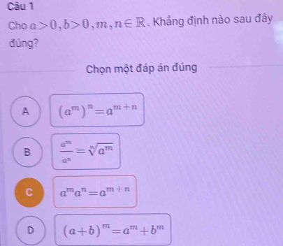 Cho a>0, b>0,m,n∈ R. Khẳng định nào sau đây
đúng?
Chọn một đáp án đúng
A (a^m)^n=a^(m+n)
B  a^m/a^n =sqrt[n](a^m)
C a^ma^n=a^(m+n)
D (a+b)^m=a^m+b^m