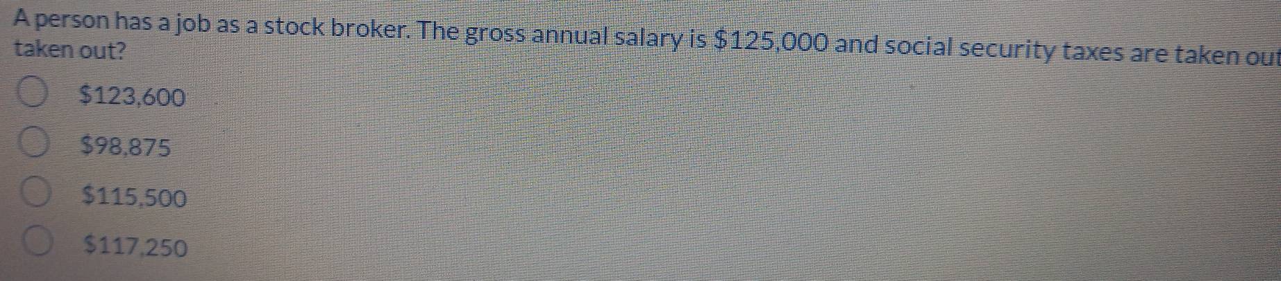 A person has a job as a stock broker. The gross annual salary is $125,000 and social security taxes are taken out
taken out?
$123,600
$98,875
$115,500
$117,250