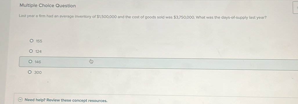 Question
Last year a firm had an average inventory of $1,500,000 and the cost of goods sold was $3,750,000. What was the days -of-supply last year?
155
124
146
300
Need help? Review these concept resources.