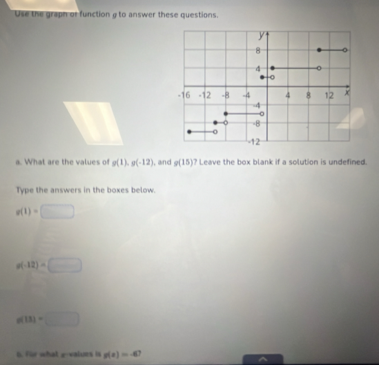 Use the graph or function σto answer these questions. 
a. What are the values of g(1), g(-12) , and g(15) ? Leave the box blank if a solution is undefined. 
Type the answers in the boxes below.
g(1)=□
g(-12)=□
g(13)=□
6. For whatgvalues is g(x)=-6 ` 
^