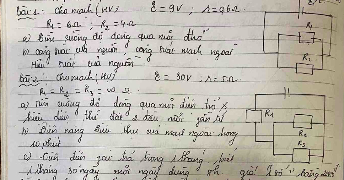 BāiL: cho mach (uvy xi =9V,r=96Omega .
R_1=6Omega ;R_2=4Omega
R
a) tin guong do dong qua mói tho
b) cong hai ush muin cong sual mach ngoai
Hieu suái cuà nquán
R_2
ba chomach (rev) 8=30V:r=5Omega .
R_1=R_2=R_3=omega Omega
a) nin auing dò dong qua mur diàn, tox
hiei dèi the dar a dàù wǎn jàn tí
b) thin naing Bui thu auá ma ngou luong
no phat
() Giū dàin you thá hōng  thang buit
A Mhang 30ingay mo ngai duig sh. quà beginarrayr 11 180^(-1)endarray baing dond