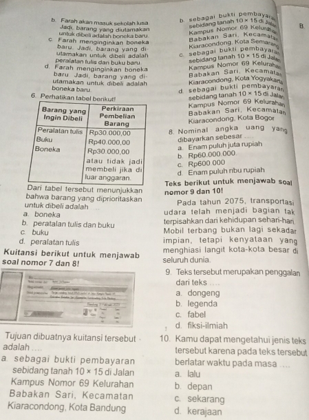 b. Farah akan masuk sekolah lusa
b sebagai bukt a v a  a
Jaqı barang yang diutamakan
sebidang tanah 10* 15 di Jala
untuk dibei adalah boneka baru .
Kampus Nomor 69 Kelura B.
c. Farah menginginkan boneka
Babakan Sari Kecamata
baru. Jadi, barang yang di
Kiaracondong, Kota Semara
c sebagai bukti pembayai 
utamakan untuk dibeli adalah 10* 15d J a l es
peralatan tulis dan buku baru
sebidang tanah
d. Farah menginginkan boneka
Kampus Nomor 69 Keluraha
baru Jadi, barang yang di
Babakan Sari Kecamata
utamakan untuk dibeli adalah Kiaracondong, Kota Yogyakar
boneka baru
d sebagai bukti pembayara 
6. Perhati
sebidang tanah 10* 15 di Jalan
Kampus Nomor 69 Keluraha
Babakan Sari, Kecamala
Kiaracondong, Kota Bogor
8. Nominal angka uang yan
dibayarkan sebesar
a. Enam puluh juta rupiah
b. Rp60.000.000
c. Rp600.000
d. Enam puluh ribu rupiah
bel tersebut menunjukkanTeks berikut untuk menjawab soal
nomor 9 dan 10!
bahwa barang yang diprioritaskan
untuk dibeli adalah Pada tahun 2075, transportas
a. boneka udara telah menjadi bagian tak
b. peratalan tulis dan buku terpisahkan dari kehidupan sehari-hari
c. buku  Mobil terbang bukan lagi sekadar
d. peralatan tulis impian, tetapi kenyataan yan
Kuitansi berikut untuk menjawab menghiasi langit kota-kota besar d
soal nomor 7 dan 8! seluruh dunia
9. Teks tersebut merupakan penggalan
dari teks .  .
S
a. dongeng
b. legenda
c. fabel
d. fiksi-ilmiah
Tujuan dibuatnya kuitansi tersebut - 10. Kamu dapat mengetahui jenis teks
adalah tersebut karena pada teks tersebut
a sebagai bukti pembayaran berlatar waktu pada masa ....
sebidang tanah 10* 15 di Jalan a. lalu
Kampus Nomor 69 Kelurahan b. depan
Babakan Sari, Kecamatan c. sekarang
Kiaracondong, Kota Bandung d. kerajaan