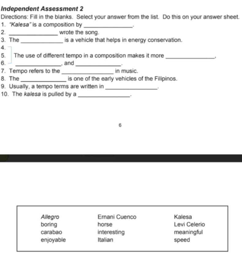 Independent Assessment 2
Directions: Fill in the blanks. Select your answer from the list. Do this on your answer sheet.
1. “Kalesa” is a composition by _.
2. _wrote the song.
3. The_ is a vehicle that helps in energy conservation.
4.
5. The use of different tempo in a composition makes it more_
6. _, and_
.
7. Tempo refers to the _in music.
8. The_ is one of the early vehicles of the Filipinos.
9. Usually, a tempo terms are written in_
.
10. The kalesa is pulled by a_
.
6
Allegro Ernani Cuenco Kalesa
boring horse Levi Celerio
carabao interesting meaningful
enjoyable Italian speed