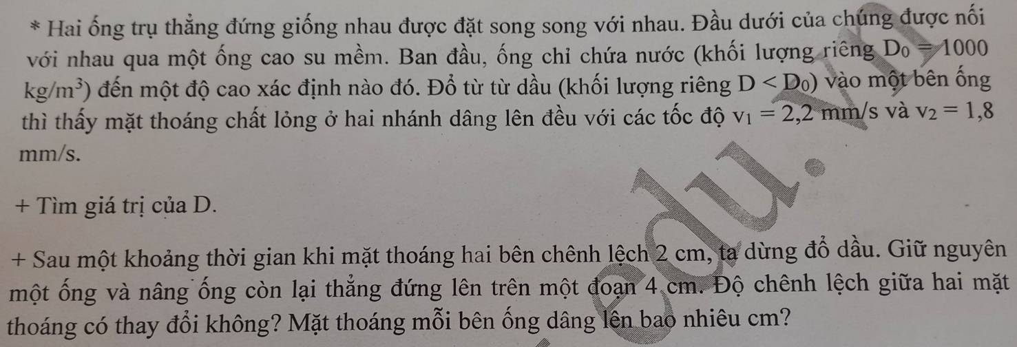 Hai ống trụ thẳng đứng giống nhau được đặt song song với nhau. Đầu dưới của chúng được nối 
với nhau qua một ống cao su mềm. Ban đầu, ống chỉ chứa nước (khối lượng riêng D_0=1000
kg/m^3) đến một độ cao xác định nào đó. Đổ từ từ dầu (khối lượng riêng D vào một bên ống 
thì thấy mặt thoáng chất lỏng ở hai nhánh dâng lên đều với các tốc độ v_1=2,2mm/s và v_2=1,8
mm/s. 
+ Tìm giá trị của D. 
+ Sau một khoảng thời gian khi mặt thoáng hai bên chênh lệch 2 cm, ta dừng đồ dầu. Giữ nguyên 
một ống và nâng ống còn lại thẳng đứng lên trên một đoạn 4 cm. Độ chênh lệch giữa hai mặt 
thoáng có thay đổi không? Mặt thoáng mỗi bên ống dâng lên bao nhiêu cm?