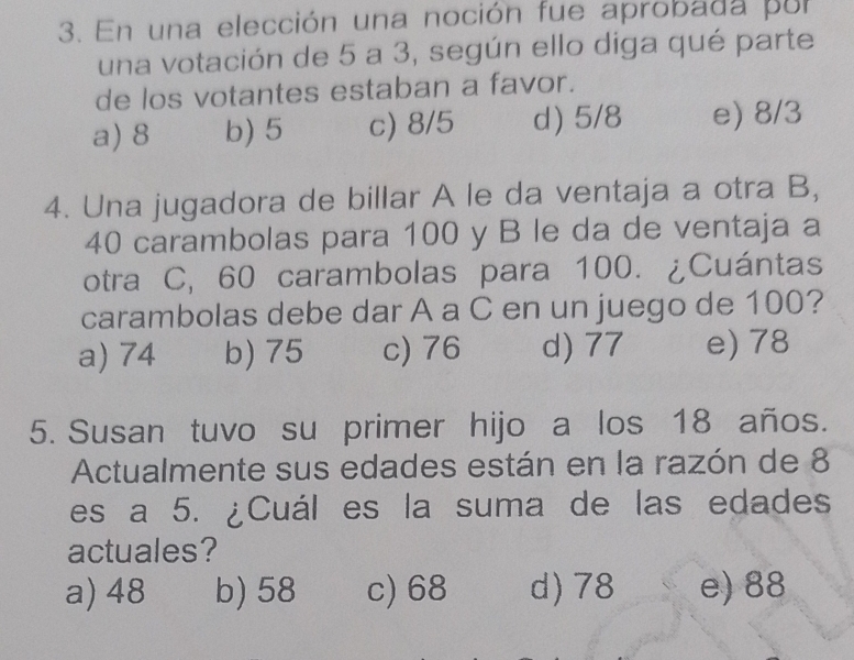 En una elección una noción fue aprobada por
una votación de 5 a 3, según ello diga qué parte
de los votantes estaban a favor.
a) 8 b) 5 c) 8/5 d) 5/8 e) 8/3
4. Una jugadora de billar A le da ventaja a otra B,
40 carambolas para 100 y B le da de ventaja a
otra C, 60 carambolas para 100. ¿Cuántas
carambolas debe dar A a C en un juego de 100?
a) 74 b) 75 c) 76 d) 77 e) 78
5. Susan tuvo su primer hijo a los 18 años.
Actualmente sus edades están en la razón de 8
es a 5. ¿Cuál es la suma de las edades
actuales?
a) 48 b) 58 c) 68 d) 78 e) 88