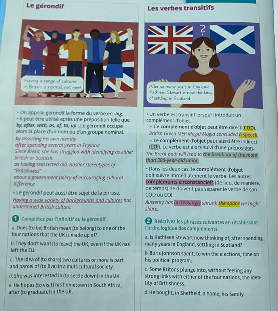Le gérondif
Les verbes transitifs
 
On appelle gérondif la forme du verbe en -ing. Un verbe est transitif lorsqu’il introduit un
Il peut être utilisé après une préposition telle que complément d'objet.
by, after, with, as, of, to, up...Le gérondif occupe  Ce complément d'objet peut être direct (COD).
alors la place d'un nom ou d'un groupe nominal. British Green MEP Magid Magid concluded a speech.
by asserting his own identity -Le complément d'objet peut aussi être indirect
after spending several years in England (COI). Le verbe est alors suivi d'une préposition.
Since Brexit, she has struggled with identifying as either The Brexit path will lead to the break-up of the more
British or Scottish. than 300-year-old union.
as having reasserted old, nastier stereotypes of Dans les deux cas, le complément d'objet
'''Britishness'''
about a government policy of encouraging cultural doit suivre immédiatement le verbe. Les autres
difference
compléments circonstanciels (de lieu, de manière,
de temps) ne doivent pas séparer le verbe de son
Le gérondif peut aussi être sujet de la phrase. COD ou COI.
Having a wide variety of backgrounds and cultures has Austerity has increasingly shrunk the space we might
undermined British culture. share.
Complétez par l'infinitif ou le gérondif.  Réécrivez les phrases suivantes en rétablissant
a. Does (to be) British mean (to belong) to one of the l'ordre logique des compléments.
four nations that the UK is made up of? a. Is Kathleen Stewart now thinking of, after spending
b. They don't want (to leave) the UK, even if the UK has many years in England, settling in Scotland?
left the EU. b. Boris Johnson spent, to win the elections, time on
c. The idea of (to share) two cultures or more is part his political program.
and parcel of (to live) in a multicultural society. c. Some Britons plunge into, without feeling any
d. She was interested in (to settle down) in the UK. strong links with either of the four nations, the iden-
e. He hopes (to visit) his hometown in South Africa, tity of Britishness.
after (to graduate) in the UK. d. He bought, in Sheffield, a home, his family.