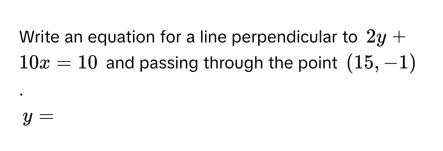 Write an equation for a line perpendicular to $2y + 10x = 10$ and passing through the point $(15, -1)$.
$y = $