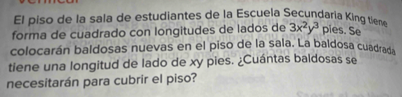 El piso de la sala de estudiantes de la Escuela Secundaria King tiene 
forma de cuadrado con longitudes de lados de 3x^2y^3 pies. Se 
colocarán baldosas nuevas en el piso de la sala. La baldosa cuadrada 
tiene una longitud de lado de xy pies. ¿Cuántas baldosas se 
necesitarán para cubrir el piso?