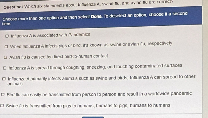 Which six statements about Influenza A, swine flu, and avian flu are correct?
Choose more than one option and then select Done. To deselect an option, choose it a second
time.
Influenza A is associated with Pandemics
When Influenza A infects pigs or bird, it's known as swine or avian flu, respectively
Avian flu is caused by direct bird-to-human contact
Influenza A is spread through coughing, sneezing, and touching contaminated surfaces
Influenza A primarily infects animals such as swine and birds; Influenza A can spread to other
animals
Bird flu can easily be transmitted from person to person and result in a worldwide pandemic
Swine flu is transmitted from pigs to humans, humans to pigs, humans to humans