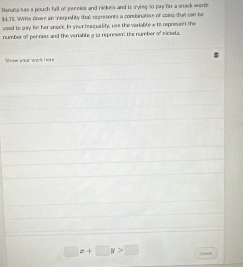 Renata has a pouch full of pennies and nickels and is trying to pay for a snack worth
$4.75. Write down an inequality that represents a combination of coins that can be 
used to pay for her snack. In your inequality, use the variable £ to represent the 
number of pennies and the variable y to represent the number of nickels. 
Show your work here
□ x+□ y>□
Chack