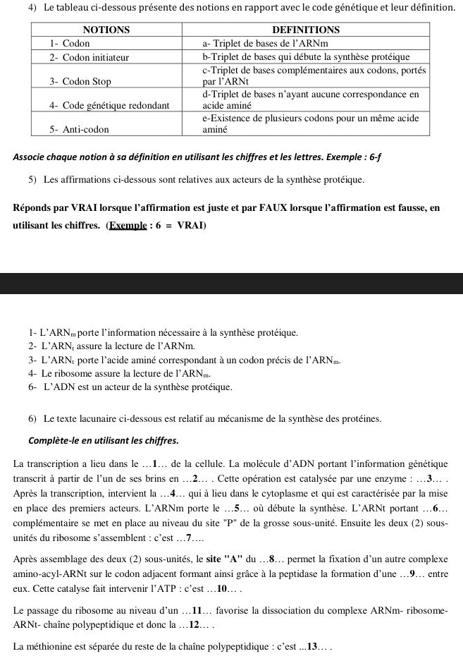 Le tableau ci-dessous présente des notions en rapport avec le code génétique et leur définition.
Associe chaque notion à sa définition en utilisant les chiffres et les lettres. Exemple : 6-f
5) Les affirmations ci-dessous sont relatives aux acteurs de la synthèse protéique.
Réponds par VRAI lorsque l’affirmation est juste et par FAUX lorsque l’affirmation est fausse, en
utilisant les chiffres. (Exemple : 6=VRAI)
1- L'ARNmporte l'information nécessaire à la synthèse protéique.
2- L’ARN, assure la lecture de l’ARNm.
3- L'ARNé porte l'acide aminé correspondant à un codon précis de l'ARN.
4- Le ribosome assure la lecture de l*ARN.
6- L'ADN est un acteur de la synthèse protéique.
6) Le texte lacunaire ci-dessous est relatif au mécanisme de la synthèse des protéines.
Complète-le en utilisant les chiffres.
La transcription a lieu dans le ...1... de la cellule. La molécule d'ADN portant l'information génétique
transcrit à partir de l'un de ses brins en ...2... . Cette opération est catalysée par une enzyme : ...3... .
Après la transcription, intervient la ...4... qui à lieu dans le cytoplasme et qui est caractérisée par la mise
en place des premiers acteurs. L'ARNm porte le ..5... où débute la synthèse. L'ARNt portant ...6...
complémentaire se met en place au niveau du site "P" de la grosse sous-unité. Ensuite les deux (2) sous-
unités du ribosome s'assemblent : c'est ...7....
Après assemblage des deux (2) sous-unités, le site ''A'' du ...8... permet la fixation d'un autre complexe
amino-acyl-ARNt sur le codon adjacent formant ainsi grâce à la peptidase la formation d'une ..9.. entre
eux. Cette catalyse fait intervenir l’ATP : c’est …10. .
Le passage du ribosome au niveau d’un ...11.. favorise la dissociation du complexe ARNm- ribosome-
ARNt- chaîne polypeptidique et donc la …12… .
La méthionine est séparée du reste de la chaîne polypeptidique : c'est ...13... .