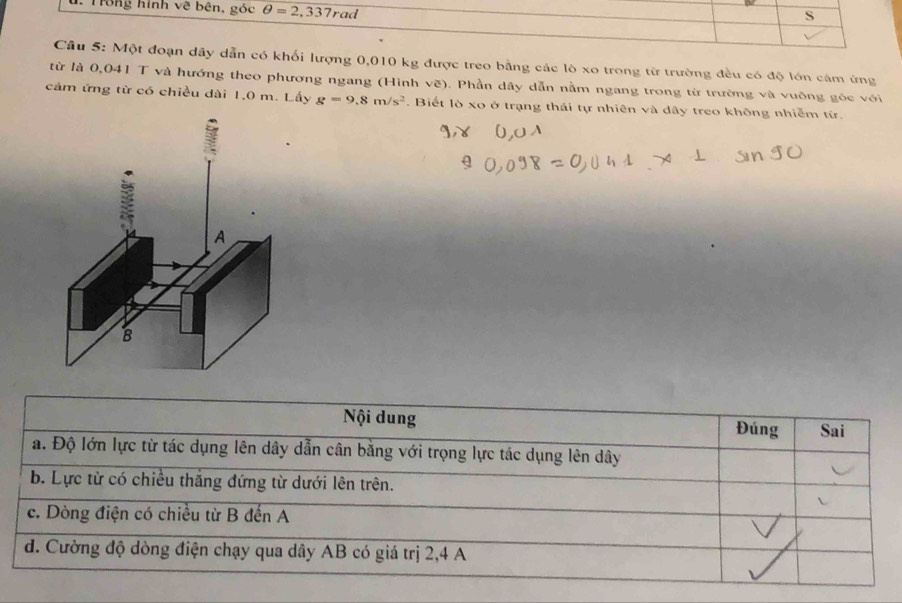 Trong hình về bên, góc θ =2,337rad
S
Câu 5: Một đoạn dây dẫn có khối lượng 0,010 kg được treo bằng các lò xo trong từ trường đều có độ lớn cảm ứng
từ là 0,041 T và hướng theo phương ngang (Hình vẽ). Phần dây dẫn nằm ngang trong từ trường và vuông góc với
cảm ứng từ có chiều dài 1,0 m. Lấy g=9.8m/s^2. Biết lò xo ở trạng thái tự nhiên và dây treo không nhiễm từ.
Nội dung Đúng Sai
a. Độ lớn lực từ tác dụng lên dây dẫn cân bằng với trọng lực tác dụng lên dây
b. Lực từ có chiều thăng đứng từ dưới lên trên.
c. Dòng điện có chiều từ B đến A
d. Cường độ dòng điện chạy qua dây AB có giá trị 2,4 A