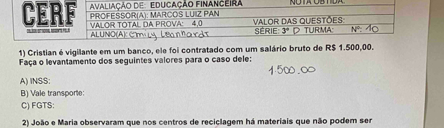 NÜB TDA.
1) Cristian é vigilante em um banco, ele foi contratado com um salário bruto de R$ 1.500,00.
Faça o levantamento dos seguintes valores para o caso dele:
A) INSS:
B) Vale transporte:
C) FGTS:
2) João e Maria observaram que nos centros de reciclagem há materiais que não podem ser