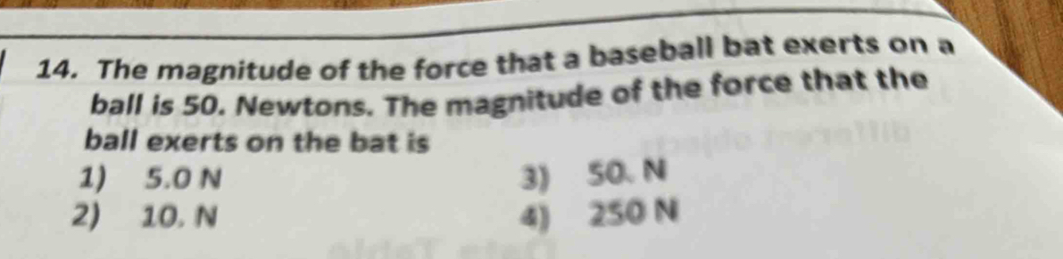 The magnitude of the force that a baseball bat exerts on a
ball is 50. Newtons. The magnitude of the force that the
ball exerts on the bat is
1) 5.0 N 3) 50. N
2) 10. N 4) 250 N