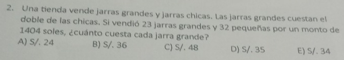 Una tienda vende jarras grandes y jarras chicas. Las jarras grandes cuestan el
doble de las chicas. Si vendió 23 jarras grandes y 32 pequeñas por un monto de
1404 soles, ¿cuánto cuesta cada jarra grande?
A) S/. 24 B) S/. 36 C) S/. 48 D) S/. 35 E) S/. 34