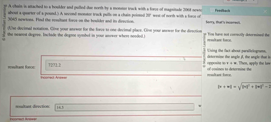 a A chain is attached to a boulder and pulled due north by a monster truck with a force of magnitude 2068 newto Feedback 
about a quarter of a pound.) A second monster truck pulls on a chain pointed 20° west of north with a force of
3045 newtons. Find the resultant force on the boulder and its direction. Sorry, that's incorrect. 
(Use decimal notation. Give your answer for the force to one decimal place. Give your answer for the direction You have not correctly determined the 
the nearest degree. Include the degree symbol in your answer where needed.) resultant force. 
Using the fact about parallelograms, 
determine the angle β, the angle that is 
resultant force: 7272.2
opposite to v+w. Then, apply the law 
of cosines to determine the 
Incorrect Answer resultant force.
||v+w||=sqrt(||v||^2)+||w||^2-2
resultant direction: 14.5
4 
Incorrect Answer